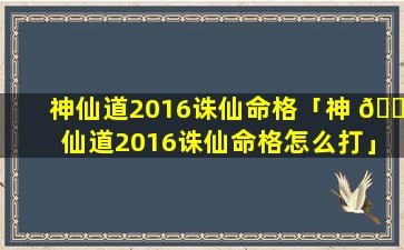 神仙道2016诛仙命格「神 🐦 仙道2016诛仙命格怎么打」